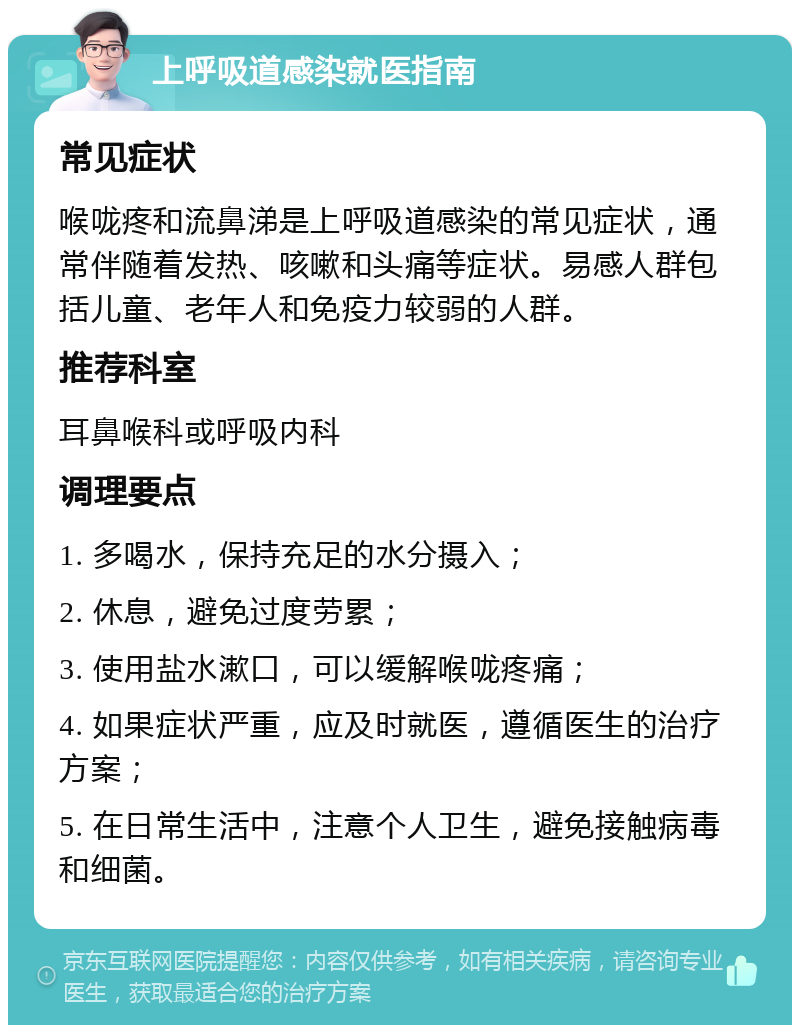 上呼吸道感染就医指南 常见症状 喉咙疼和流鼻涕是上呼吸道感染的常见症状，通常伴随着发热、咳嗽和头痛等症状。易感人群包括儿童、老年人和免疫力较弱的人群。 推荐科室 耳鼻喉科或呼吸内科 调理要点 1. 多喝水，保持充足的水分摄入； 2. 休息，避免过度劳累； 3. 使用盐水漱口，可以缓解喉咙疼痛； 4. 如果症状严重，应及时就医，遵循医生的治疗方案； 5. 在日常生活中，注意个人卫生，避免接触病毒和细菌。