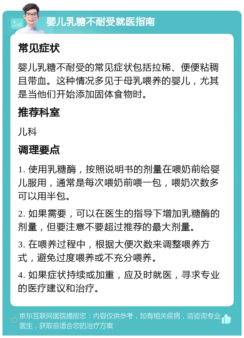 婴儿乳糖不耐受就医指南 常见症状 婴儿乳糖不耐受的常见症状包括拉稀、便便粘稠且带血。这种情况多见于母乳喂养的婴儿，尤其是当他们开始添加固体食物时。 推荐科室 儿科 调理要点 1. 使用乳糖酶，按照说明书的剂量在喂奶前给婴儿服用，通常是每次喂奶前喂一包，喂奶次数多可以用半包。 2. 如果需要，可以在医生的指导下增加乳糖酶的剂量，但要注意不要超过推荐的最大剂量。 3. 在喂养过程中，根据大便次数来调整喂养方式，避免过度喂养或不充分喂养。 4. 如果症状持续或加重，应及时就医，寻求专业的医疗建议和治疗。