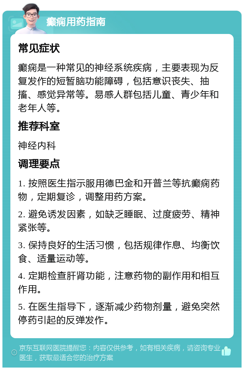 癫痫用药指南 常见症状 癫痫是一种常见的神经系统疾病，主要表现为反复发作的短暂脑功能障碍，包括意识丧失、抽搐、感觉异常等。易感人群包括儿童、青少年和老年人等。 推荐科室 神经内科 调理要点 1. 按照医生指示服用德巴金和开普兰等抗癫痫药物，定期复诊，调整用药方案。 2. 避免诱发因素，如缺乏睡眠、过度疲劳、精神紧张等。 3. 保持良好的生活习惯，包括规律作息、均衡饮食、适量运动等。 4. 定期检查肝肾功能，注意药物的副作用和相互作用。 5. 在医生指导下，逐渐减少药物剂量，避免突然停药引起的反弹发作。