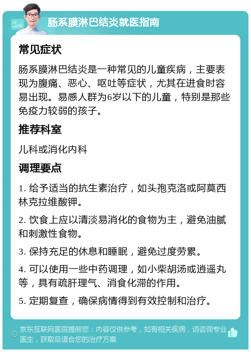 肠系膜淋巴结炎就医指南 常见症状 肠系膜淋巴结炎是一种常见的儿童疾病，主要表现为腹痛、恶心、呕吐等症状，尤其在进食时容易出现。易感人群为6岁以下的儿童，特别是那些免疫力较弱的孩子。 推荐科室 儿科或消化内科 调理要点 1. 给予适当的抗生素治疗，如头孢克洛或阿莫西林克拉维酸钾。 2. 饮食上应以清淡易消化的食物为主，避免油腻和刺激性食物。 3. 保持充足的休息和睡眠，避免过度劳累。 4. 可以使用一些中药调理，如小柴胡汤或逍遥丸等，具有疏肝理气、消食化滞的作用。 5. 定期复查，确保病情得到有效控制和治疗。