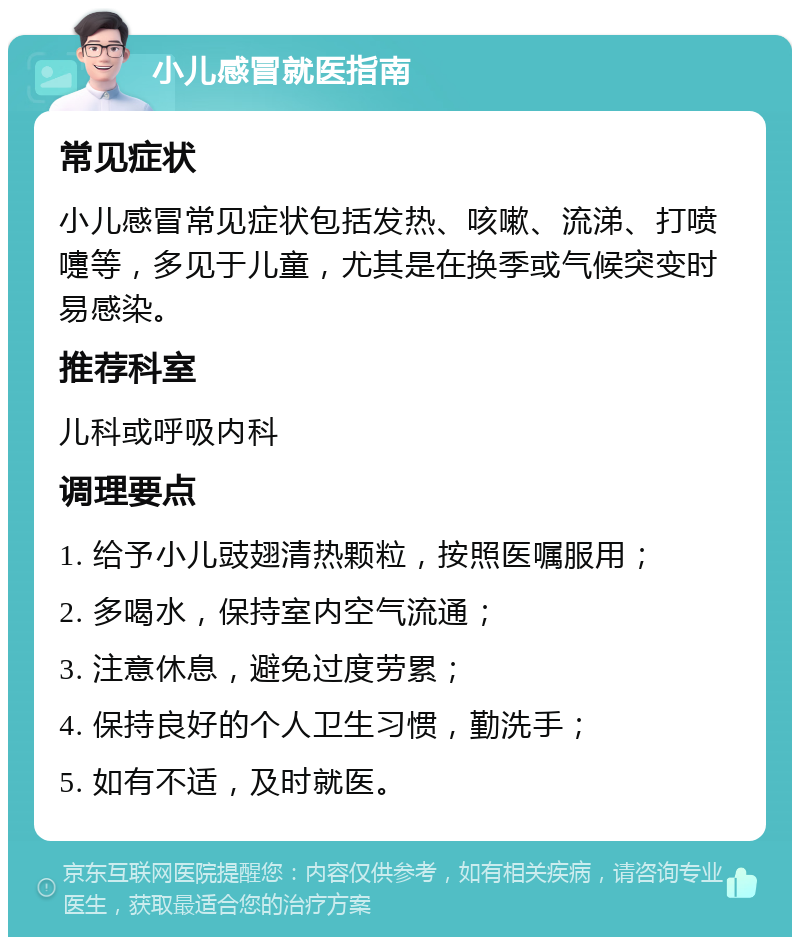 小儿感冒就医指南 常见症状 小儿感冒常见症状包括发热、咳嗽、流涕、打喷嚏等，多见于儿童，尤其是在换季或气候突变时易感染。 推荐科室 儿科或呼吸内科 调理要点 1. 给予小儿豉翅清热颗粒，按照医嘱服用； 2. 多喝水，保持室内空气流通； 3. 注意休息，避免过度劳累； 4. 保持良好的个人卫生习惯，勤洗手； 5. 如有不适，及时就医。