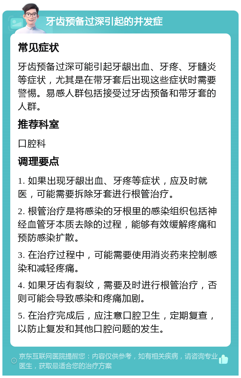 牙齿预备过深引起的并发症 常见症状 牙齿预备过深可能引起牙龈出血、牙疼、牙髓炎等症状，尤其是在带牙套后出现这些症状时需要警惕。易感人群包括接受过牙齿预备和带牙套的人群。 推荐科室 口腔科 调理要点 1. 如果出现牙龈出血、牙疼等症状，应及时就医，可能需要拆除牙套进行根管治疗。 2. 根管治疗是将感染的牙根里的感染组织包括神经血管牙本质去除的过程，能够有效缓解疼痛和预防感染扩散。 3. 在治疗过程中，可能需要使用消炎药来控制感染和减轻疼痛。 4. 如果牙齿有裂纹，需要及时进行根管治疗，否则可能会导致感染和疼痛加剧。 5. 在治疗完成后，应注意口腔卫生，定期复查，以防止复发和其他口腔问题的发生。