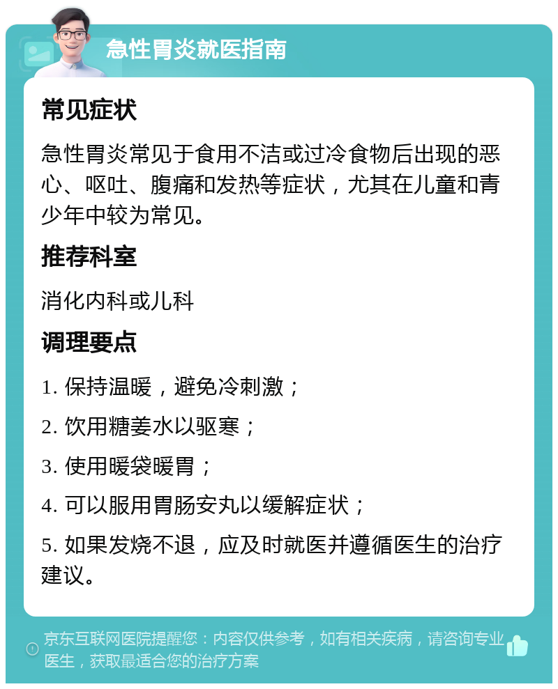 急性胃炎就医指南 常见症状 急性胃炎常见于食用不洁或过冷食物后出现的恶心、呕吐、腹痛和发热等症状，尤其在儿童和青少年中较为常见。 推荐科室 消化内科或儿科 调理要点 1. 保持温暖，避免冷刺激； 2. 饮用糖姜水以驱寒； 3. 使用暖袋暖胃； 4. 可以服用胃肠安丸以缓解症状； 5. 如果发烧不退，应及时就医并遵循医生的治疗建议。