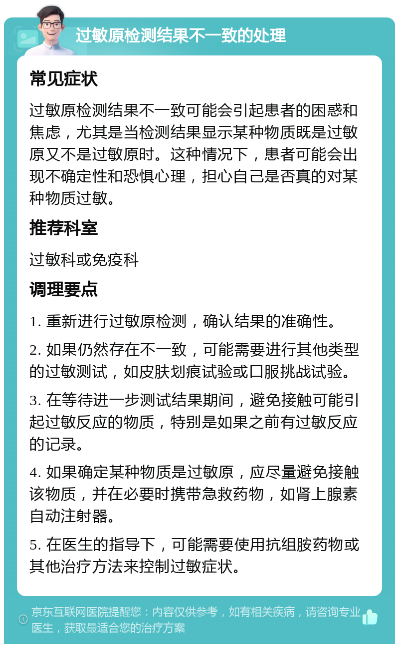 过敏原检测结果不一致的处理 常见症状 过敏原检测结果不一致可能会引起患者的困惑和焦虑，尤其是当检测结果显示某种物质既是过敏原又不是过敏原时。这种情况下，患者可能会出现不确定性和恐惧心理，担心自己是否真的对某种物质过敏。 推荐科室 过敏科或免疫科 调理要点 1. 重新进行过敏原检测，确认结果的准确性。 2. 如果仍然存在不一致，可能需要进行其他类型的过敏测试，如皮肤划痕试验或口服挑战试验。 3. 在等待进一步测试结果期间，避免接触可能引起过敏反应的物质，特别是如果之前有过敏反应的记录。 4. 如果确定某种物质是过敏原，应尽量避免接触该物质，并在必要时携带急救药物，如肾上腺素自动注射器。 5. 在医生的指导下，可能需要使用抗组胺药物或其他治疗方法来控制过敏症状。