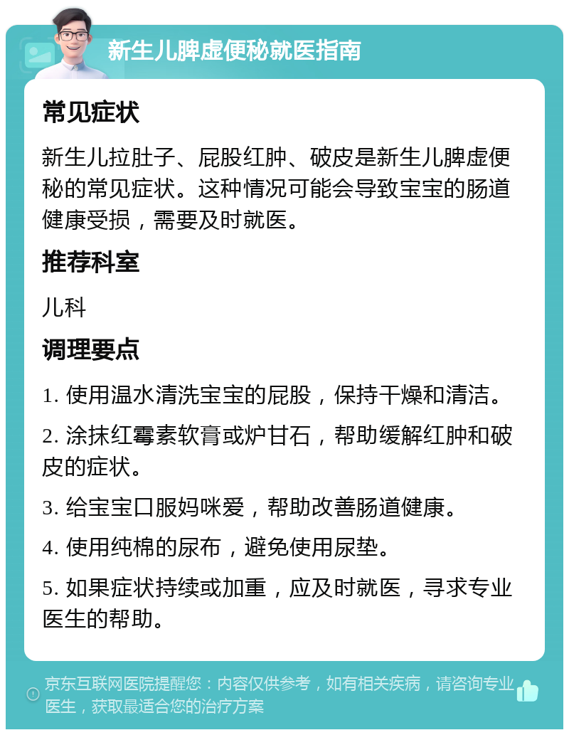 新生儿脾虚便秘就医指南 常见症状 新生儿拉肚子、屁股红肿、破皮是新生儿脾虚便秘的常见症状。这种情况可能会导致宝宝的肠道健康受损，需要及时就医。 推荐科室 儿科 调理要点 1. 使用温水清洗宝宝的屁股，保持干燥和清洁。 2. 涂抹红霉素软膏或炉甘石，帮助缓解红肿和破皮的症状。 3. 给宝宝口服妈咪爱，帮助改善肠道健康。 4. 使用纯棉的尿布，避免使用尿垫。 5. 如果症状持续或加重，应及时就医，寻求专业医生的帮助。