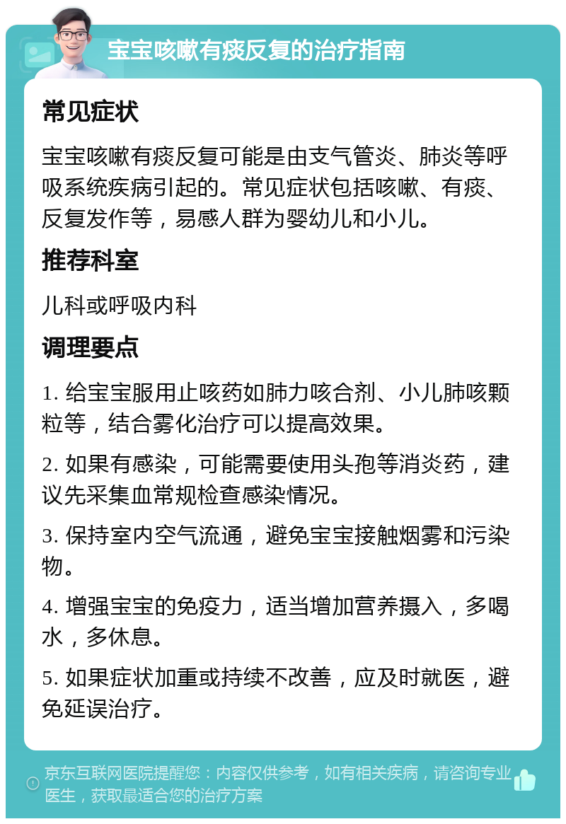 宝宝咳嗽有痰反复的治疗指南 常见症状 宝宝咳嗽有痰反复可能是由支气管炎、肺炎等呼吸系统疾病引起的。常见症状包括咳嗽、有痰、反复发作等，易感人群为婴幼儿和小儿。 推荐科室 儿科或呼吸内科 调理要点 1. 给宝宝服用止咳药如肺力咳合剂、小儿肺咳颗粒等，结合雾化治疗可以提高效果。 2. 如果有感染，可能需要使用头孢等消炎药，建议先采集血常规检查感染情况。 3. 保持室内空气流通，避免宝宝接触烟雾和污染物。 4. 增强宝宝的免疫力，适当增加营养摄入，多喝水，多休息。 5. 如果症状加重或持续不改善，应及时就医，避免延误治疗。