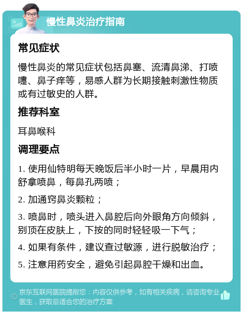 慢性鼻炎治疗指南 常见症状 慢性鼻炎的常见症状包括鼻塞、流清鼻涕、打喷嚏、鼻子痒等，易感人群为长期接触刺激性物质或有过敏史的人群。 推荐科室 耳鼻喉科 调理要点 1. 使用仙特明每天晚饭后半小时一片，早晨用内舒拿喷鼻，每鼻孔两喷； 2. 加通窍鼻炎颗粒； 3. 喷鼻时，喷头进入鼻腔后向外眼角方向倾斜，别顶在皮肤上，下按的同时轻轻吸一下气； 4. 如果有条件，建议查过敏源，进行脱敏治疗； 5. 注意用药安全，避免引起鼻腔干燥和出血。