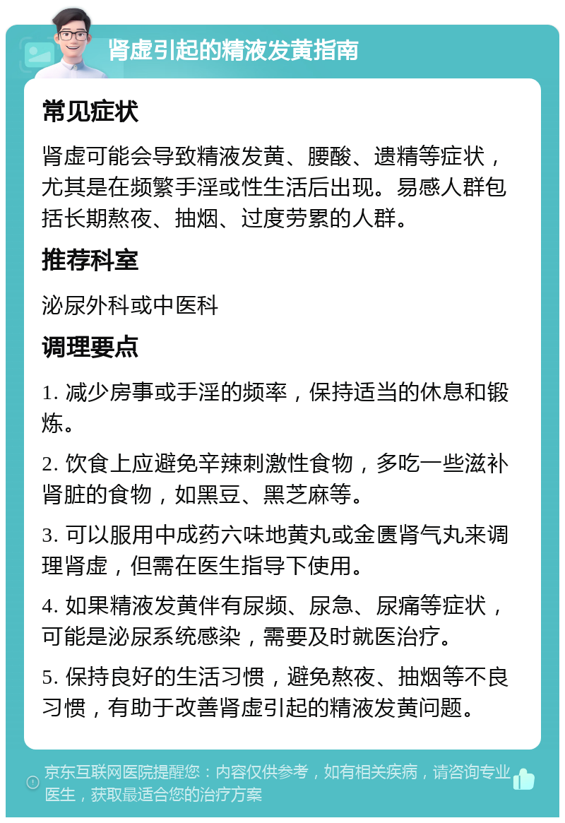 肾虚引起的精液发黄指南 常见症状 肾虚可能会导致精液发黄、腰酸、遗精等症状，尤其是在频繁手淫或性生活后出现。易感人群包括长期熬夜、抽烟、过度劳累的人群。 推荐科室 泌尿外科或中医科 调理要点 1. 减少房事或手淫的频率，保持适当的休息和锻炼。 2. 饮食上应避免辛辣刺激性食物，多吃一些滋补肾脏的食物，如黑豆、黑芝麻等。 3. 可以服用中成药六味地黄丸或金匮肾气丸来调理肾虚，但需在医生指导下使用。 4. 如果精液发黄伴有尿频、尿急、尿痛等症状，可能是泌尿系统感染，需要及时就医治疗。 5. 保持良好的生活习惯，避免熬夜、抽烟等不良习惯，有助于改善肾虚引起的精液发黄问题。