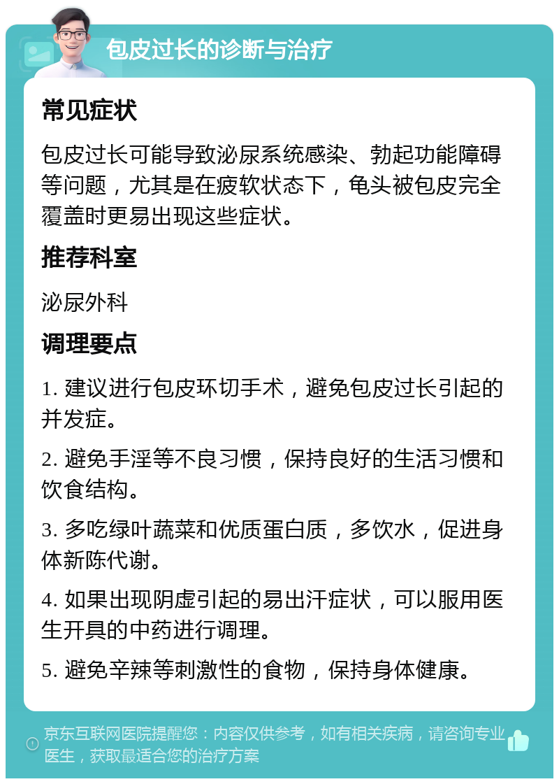 包皮过长的诊断与治疗 常见症状 包皮过长可能导致泌尿系统感染、勃起功能障碍等问题，尤其是在疲软状态下，龟头被包皮完全覆盖时更易出现这些症状。 推荐科室 泌尿外科 调理要点 1. 建议进行包皮环切手术，避免包皮过长引起的并发症。 2. 避免手淫等不良习惯，保持良好的生活习惯和饮食结构。 3. 多吃绿叶蔬菜和优质蛋白质，多饮水，促进身体新陈代谢。 4. 如果出现阴虚引起的易出汗症状，可以服用医生开具的中药进行调理。 5. 避免辛辣等刺激性的食物，保持身体健康。