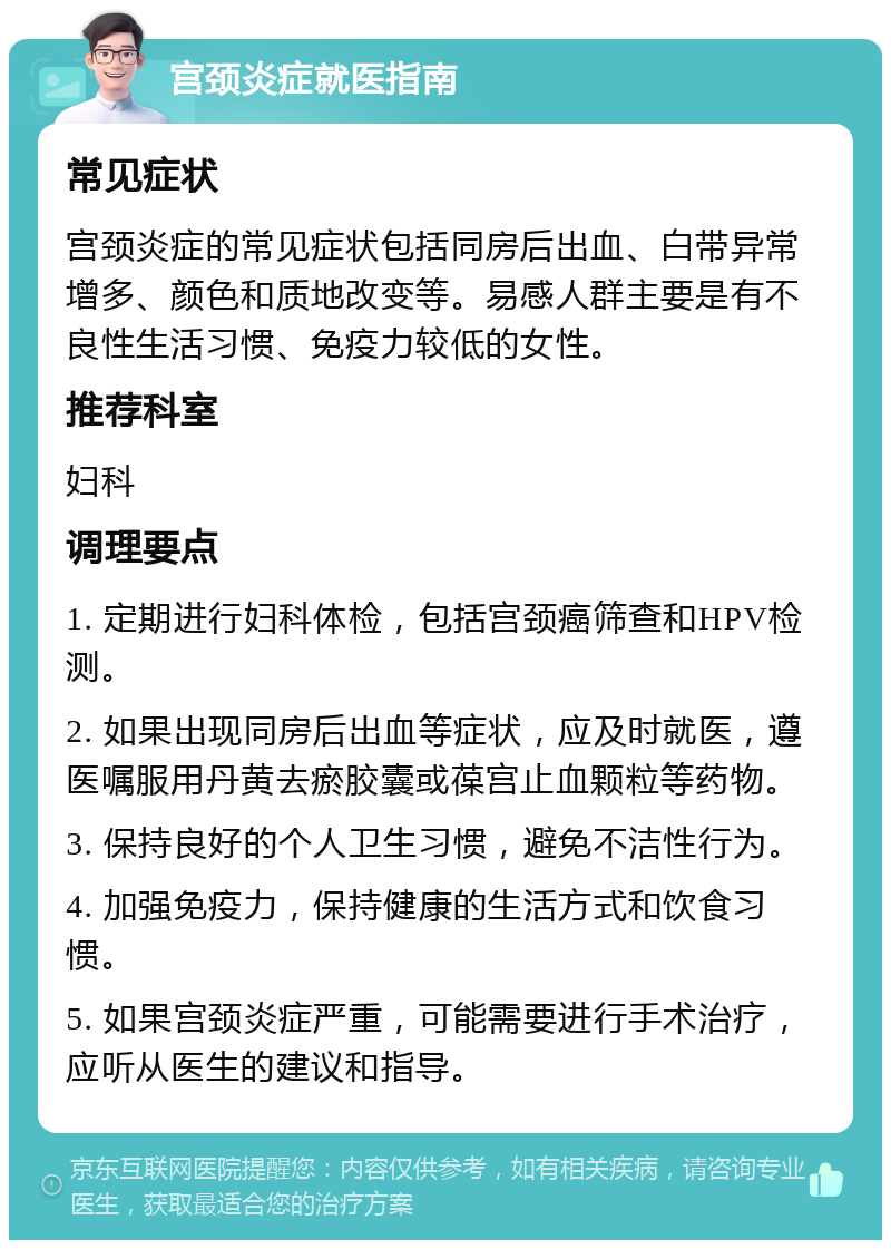 宫颈炎症就医指南 常见症状 宫颈炎症的常见症状包括同房后出血、白带异常增多、颜色和质地改变等。易感人群主要是有不良性生活习惯、免疫力较低的女性。 推荐科室 妇科 调理要点 1. 定期进行妇科体检，包括宫颈癌筛查和HPV检测。 2. 如果出现同房后出血等症状，应及时就医，遵医嘱服用丹黄去瘀胶囊或葆宫止血颗粒等药物。 3. 保持良好的个人卫生习惯，避免不洁性行为。 4. 加强免疫力，保持健康的生活方式和饮食习惯。 5. 如果宫颈炎症严重，可能需要进行手术治疗，应听从医生的建议和指导。