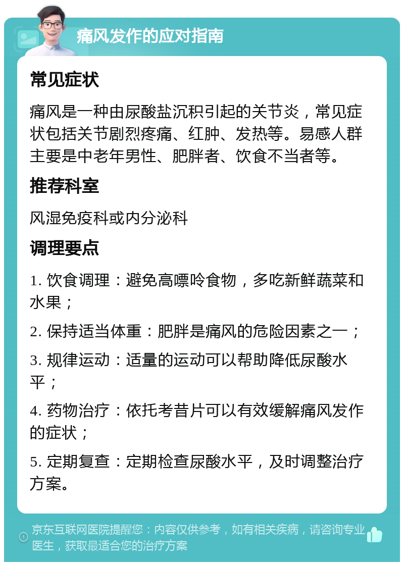 痛风发作的应对指南 常见症状 痛风是一种由尿酸盐沉积引起的关节炎，常见症状包括关节剧烈疼痛、红肿、发热等。易感人群主要是中老年男性、肥胖者、饮食不当者等。 推荐科室 风湿免疫科或内分泌科 调理要点 1. 饮食调理：避免高嘌呤食物，多吃新鲜蔬菜和水果； 2. 保持适当体重：肥胖是痛风的危险因素之一； 3. 规律运动：适量的运动可以帮助降低尿酸水平； 4. 药物治疗：依托考昔片可以有效缓解痛风发作的症状； 5. 定期复查：定期检查尿酸水平，及时调整治疗方案。