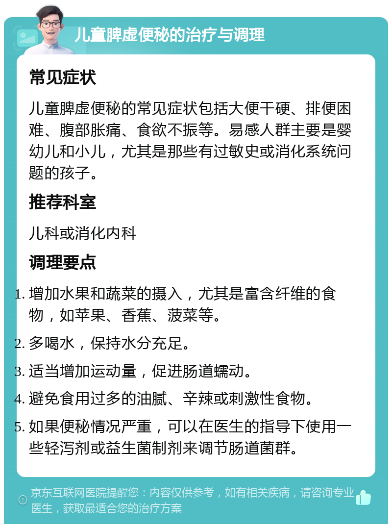 儿童脾虚便秘的治疗与调理 常见症状 儿童脾虚便秘的常见症状包括大便干硬、排便困难、腹部胀痛、食欲不振等。易感人群主要是婴幼儿和小儿，尤其是那些有过敏史或消化系统问题的孩子。 推荐科室 儿科或消化内科 调理要点 增加水果和蔬菜的摄入，尤其是富含纤维的食物，如苹果、香蕉、菠菜等。 多喝水，保持水分充足。 适当增加运动量，促进肠道蠕动。 避免食用过多的油腻、辛辣或刺激性食物。 如果便秘情况严重，可以在医生的指导下使用一些轻泻剂或益生菌制剂来调节肠道菌群。