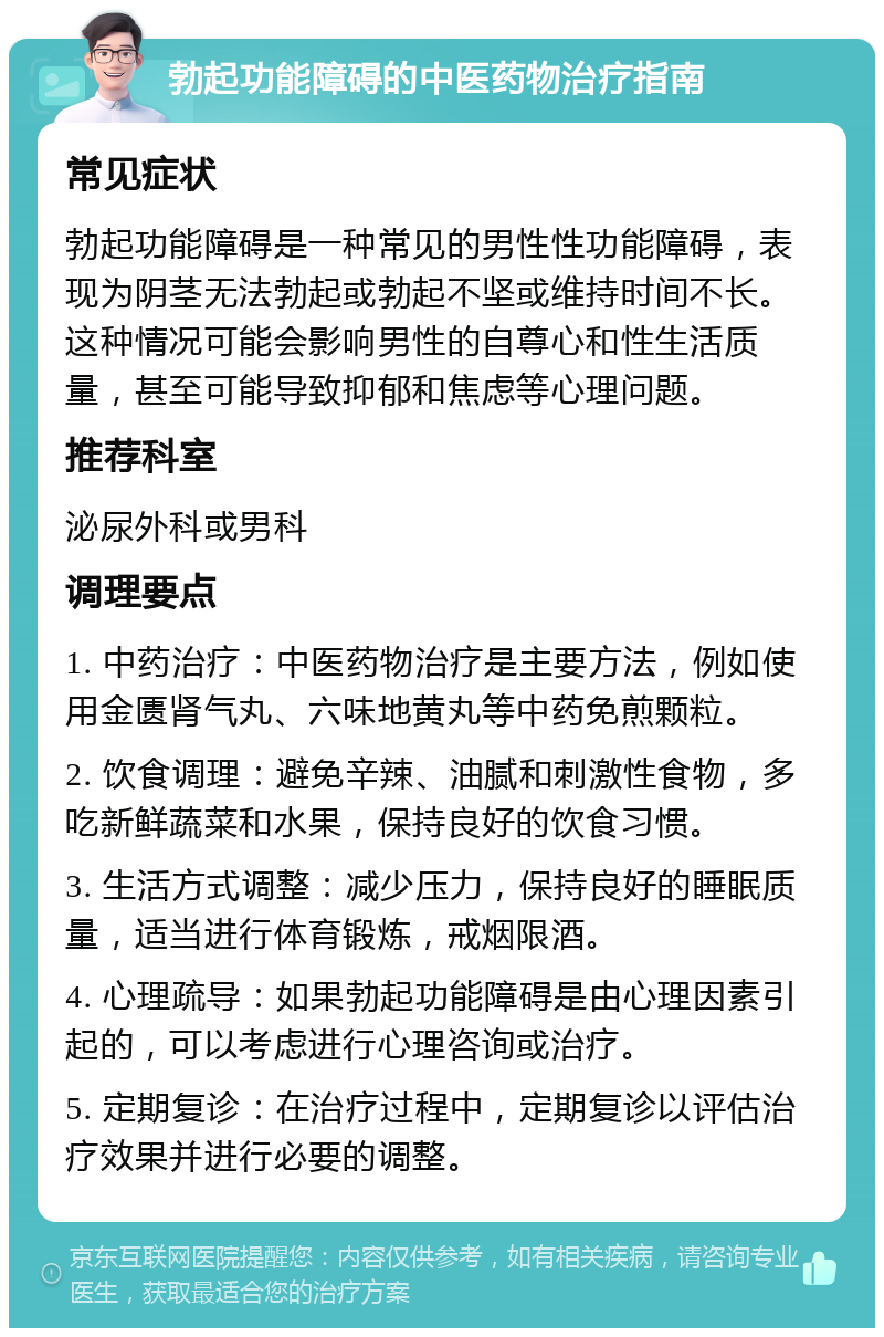 勃起功能障碍的中医药物治疗指南 常见症状 勃起功能障碍是一种常见的男性性功能障碍，表现为阴茎无法勃起或勃起不坚或维持时间不长。这种情况可能会影响男性的自尊心和性生活质量，甚至可能导致抑郁和焦虑等心理问题。 推荐科室 泌尿外科或男科 调理要点 1. 中药治疗：中医药物治疗是主要方法，例如使用金匮肾气丸、六味地黄丸等中药免煎颗粒。 2. 饮食调理：避免辛辣、油腻和刺激性食物，多吃新鲜蔬菜和水果，保持良好的饮食习惯。 3. 生活方式调整：减少压力，保持良好的睡眠质量，适当进行体育锻炼，戒烟限酒。 4. 心理疏导：如果勃起功能障碍是由心理因素引起的，可以考虑进行心理咨询或治疗。 5. 定期复诊：在治疗过程中，定期复诊以评估治疗效果并进行必要的调整。