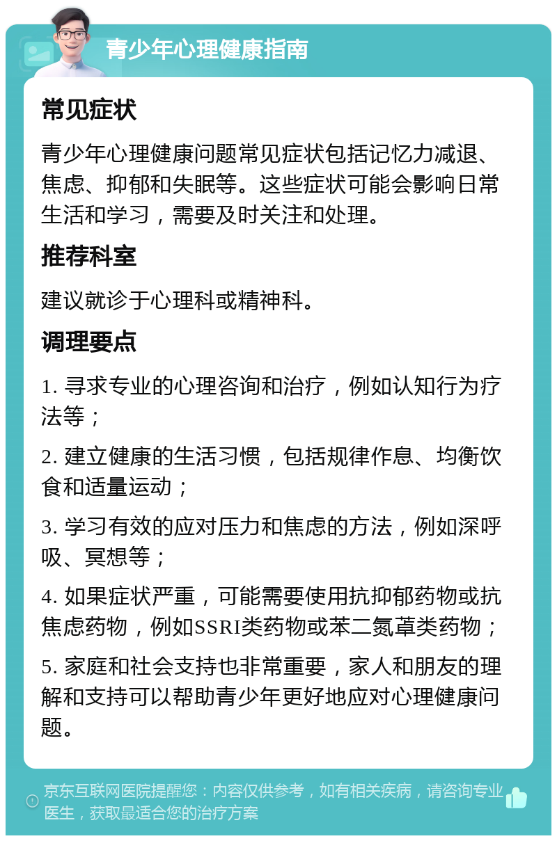 青少年心理健康指南 常见症状 青少年心理健康问题常见症状包括记忆力减退、焦虑、抑郁和失眠等。这些症状可能会影响日常生活和学习，需要及时关注和处理。 推荐科室 建议就诊于心理科或精神科。 调理要点 1. 寻求专业的心理咨询和治疗，例如认知行为疗法等； 2. 建立健康的生活习惯，包括规律作息、均衡饮食和适量运动； 3. 学习有效的应对压力和焦虑的方法，例如深呼吸、冥想等； 4. 如果症状严重，可能需要使用抗抑郁药物或抗焦虑药物，例如SSRI类药物或苯二氮䓬类药物； 5. 家庭和社会支持也非常重要，家人和朋友的理解和支持可以帮助青少年更好地应对心理健康问题。