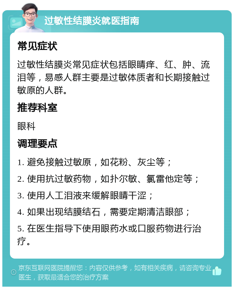 过敏性结膜炎就医指南 常见症状 过敏性结膜炎常见症状包括眼睛痒、红、肿、流泪等，易感人群主要是过敏体质者和长期接触过敏原的人群。 推荐科室 眼科 调理要点 1. 避免接触过敏原，如花粉、灰尘等； 2. 使用抗过敏药物，如扑尔敏、氯雷他定等； 3. 使用人工泪液来缓解眼睛干涩； 4. 如果出现结膜结石，需要定期清洁眼部； 5. 在医生指导下使用眼药水或口服药物进行治疗。