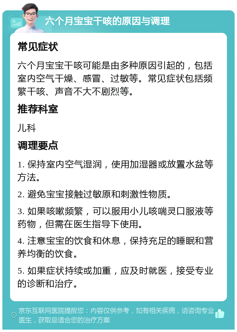 六个月宝宝干咳的原因与调理 常见症状 六个月宝宝干咳可能是由多种原因引起的，包括室内空气干燥、感冒、过敏等。常见症状包括频繁干咳、声音不大不剧烈等。 推荐科室 儿科 调理要点 1. 保持室内空气湿润，使用加湿器或放置水盆等方法。 2. 避免宝宝接触过敏原和刺激性物质。 3. 如果咳嗽频繁，可以服用小儿咳喘灵口服液等药物，但需在医生指导下使用。 4. 注意宝宝的饮食和休息，保持充足的睡眠和营养均衡的饮食。 5. 如果症状持续或加重，应及时就医，接受专业的诊断和治疗。