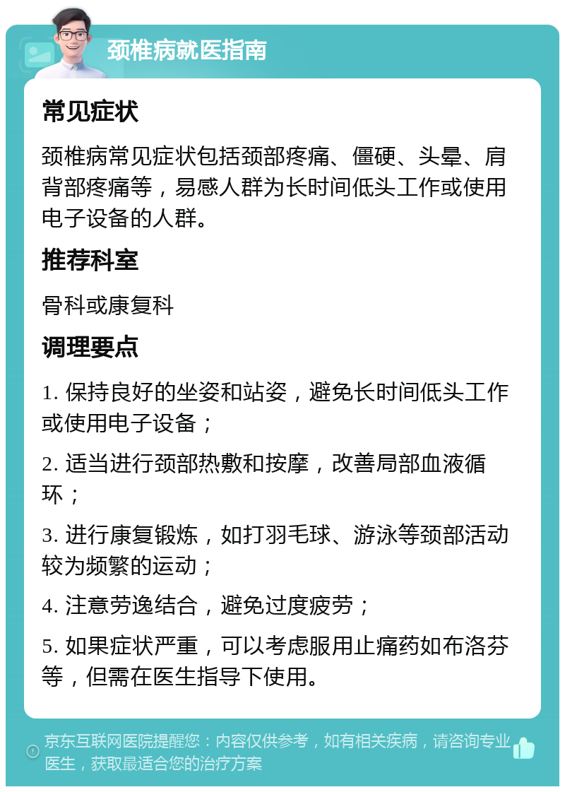 颈椎病就医指南 常见症状 颈椎病常见症状包括颈部疼痛、僵硬、头晕、肩背部疼痛等，易感人群为长时间低头工作或使用电子设备的人群。 推荐科室 骨科或康复科 调理要点 1. 保持良好的坐姿和站姿，避免长时间低头工作或使用电子设备； 2. 适当进行颈部热敷和按摩，改善局部血液循环； 3. 进行康复锻炼，如打羽毛球、游泳等颈部活动较为频繁的运动； 4. 注意劳逸结合，避免过度疲劳； 5. 如果症状严重，可以考虑服用止痛药如布洛芬等，但需在医生指导下使用。