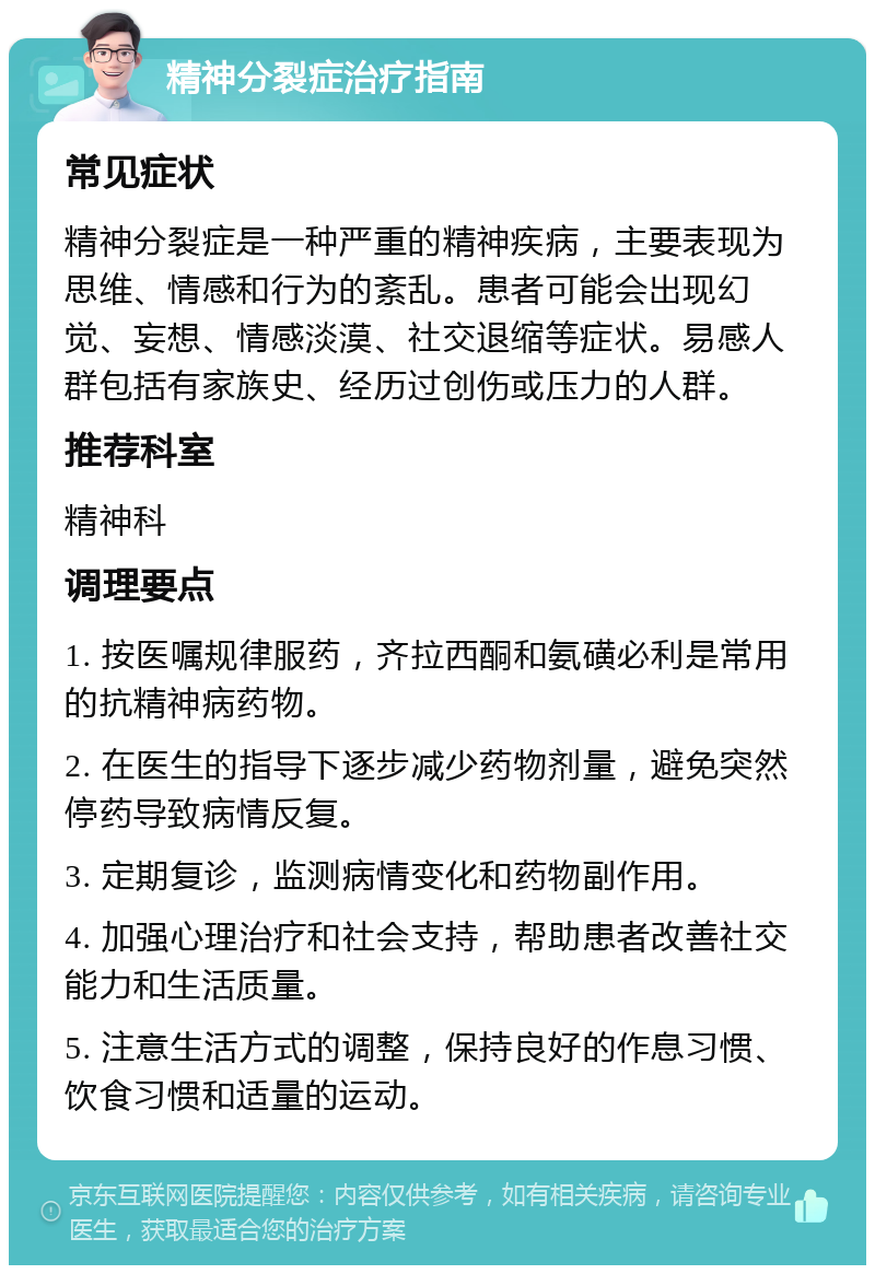 精神分裂症治疗指南 常见症状 精神分裂症是一种严重的精神疾病，主要表现为思维、情感和行为的紊乱。患者可能会出现幻觉、妄想、情感淡漠、社交退缩等症状。易感人群包括有家族史、经历过创伤或压力的人群。 推荐科室 精神科 调理要点 1. 按医嘱规律服药，齐拉西酮和氨磺必利是常用的抗精神病药物。 2. 在医生的指导下逐步减少药物剂量，避免突然停药导致病情反复。 3. 定期复诊，监测病情变化和药物副作用。 4. 加强心理治疗和社会支持，帮助患者改善社交能力和生活质量。 5. 注意生活方式的调整，保持良好的作息习惯、饮食习惯和适量的运动。