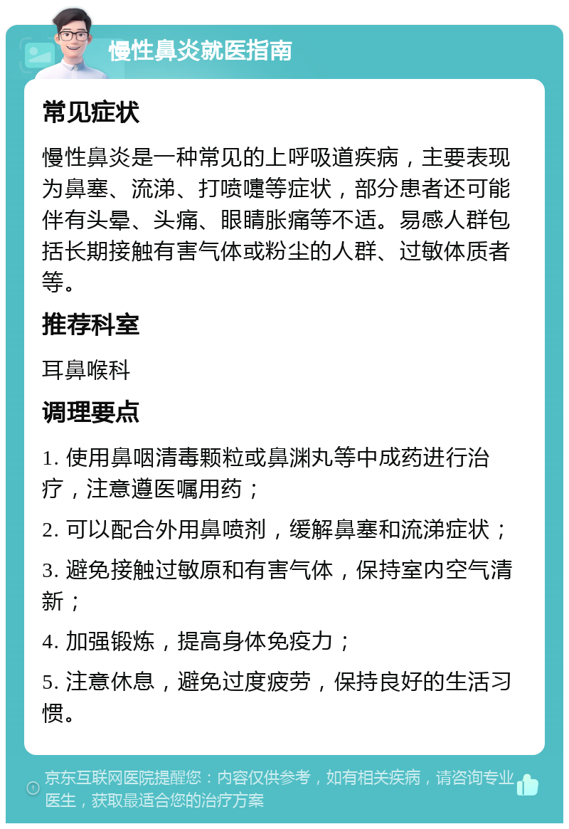 慢性鼻炎就医指南 常见症状 慢性鼻炎是一种常见的上呼吸道疾病，主要表现为鼻塞、流涕、打喷嚏等症状，部分患者还可能伴有头晕、头痛、眼睛胀痛等不适。易感人群包括长期接触有害气体或粉尘的人群、过敏体质者等。 推荐科室 耳鼻喉科 调理要点 1. 使用鼻咽清毒颗粒或鼻渊丸等中成药进行治疗，注意遵医嘱用药； 2. 可以配合外用鼻喷剂，缓解鼻塞和流涕症状； 3. 避免接触过敏原和有害气体，保持室内空气清新； 4. 加强锻炼，提高身体免疫力； 5. 注意休息，避免过度疲劳，保持良好的生活习惯。