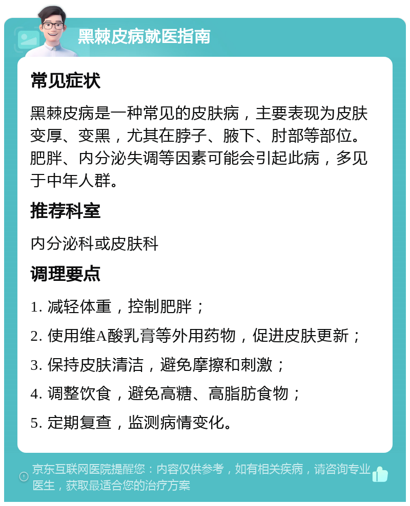 黑棘皮病就医指南 常见症状 黑棘皮病是一种常见的皮肤病，主要表现为皮肤变厚、变黑，尤其在脖子、腋下、肘部等部位。肥胖、内分泌失调等因素可能会引起此病，多见于中年人群。 推荐科室 内分泌科或皮肤科 调理要点 1. 减轻体重，控制肥胖； 2. 使用维A酸乳膏等外用药物，促进皮肤更新； 3. 保持皮肤清洁，避免摩擦和刺激； 4. 调整饮食，避免高糖、高脂肪食物； 5. 定期复查，监测病情变化。