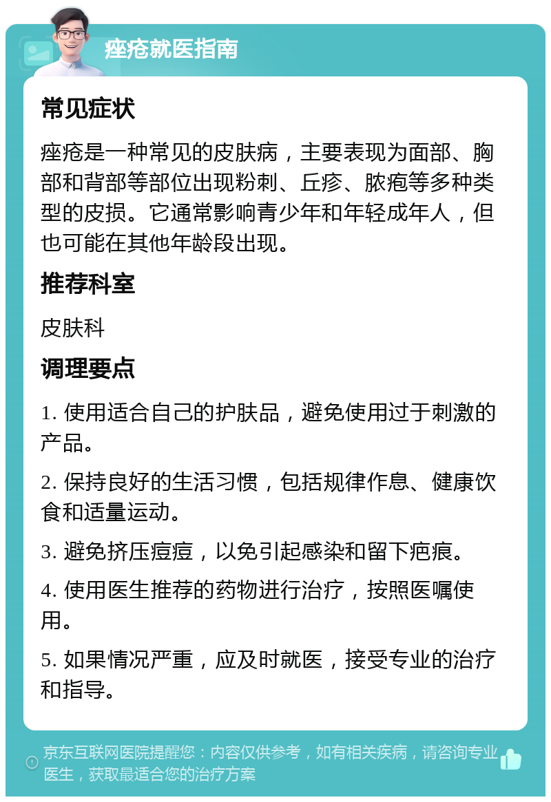 痤疮就医指南 常见症状 痤疮是一种常见的皮肤病，主要表现为面部、胸部和背部等部位出现粉刺、丘疹、脓疱等多种类型的皮损。它通常影响青少年和年轻成年人，但也可能在其他年龄段出现。 推荐科室 皮肤科 调理要点 1. 使用适合自己的护肤品，避免使用过于刺激的产品。 2. 保持良好的生活习惯，包括规律作息、健康饮食和适量运动。 3. 避免挤压痘痘，以免引起感染和留下疤痕。 4. 使用医生推荐的药物进行治疗，按照医嘱使用。 5. 如果情况严重，应及时就医，接受专业的治疗和指导。