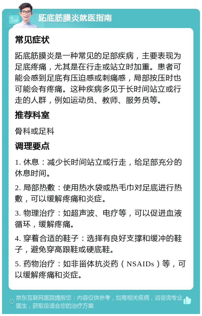 跖底筋膜炎就医指南 常见症状 跖底筋膜炎是一种常见的足部疾病，主要表现为足底疼痛，尤其是在行走或站立时加重。患者可能会感到足底有压迫感或刺痛感，局部按压时也可能会有疼痛。这种疾病多见于长时间站立或行走的人群，例如运动员、教师、服务员等。 推荐科室 骨科或足科 调理要点 1. 休息：减少长时间站立或行走，给足部充分的休息时间。 2. 局部热敷：使用热水袋或热毛巾对足底进行热敷，可以缓解疼痛和炎症。 3. 物理治疗：如超声波、电疗等，可以促进血液循环，缓解疼痛。 4. 穿着合适的鞋子：选择有良好支撑和缓冲的鞋子，避免穿高跟鞋或硬底鞋。 5. 药物治疗：如非甾体抗炎药（NSAIDs）等，可以缓解疼痛和炎症。