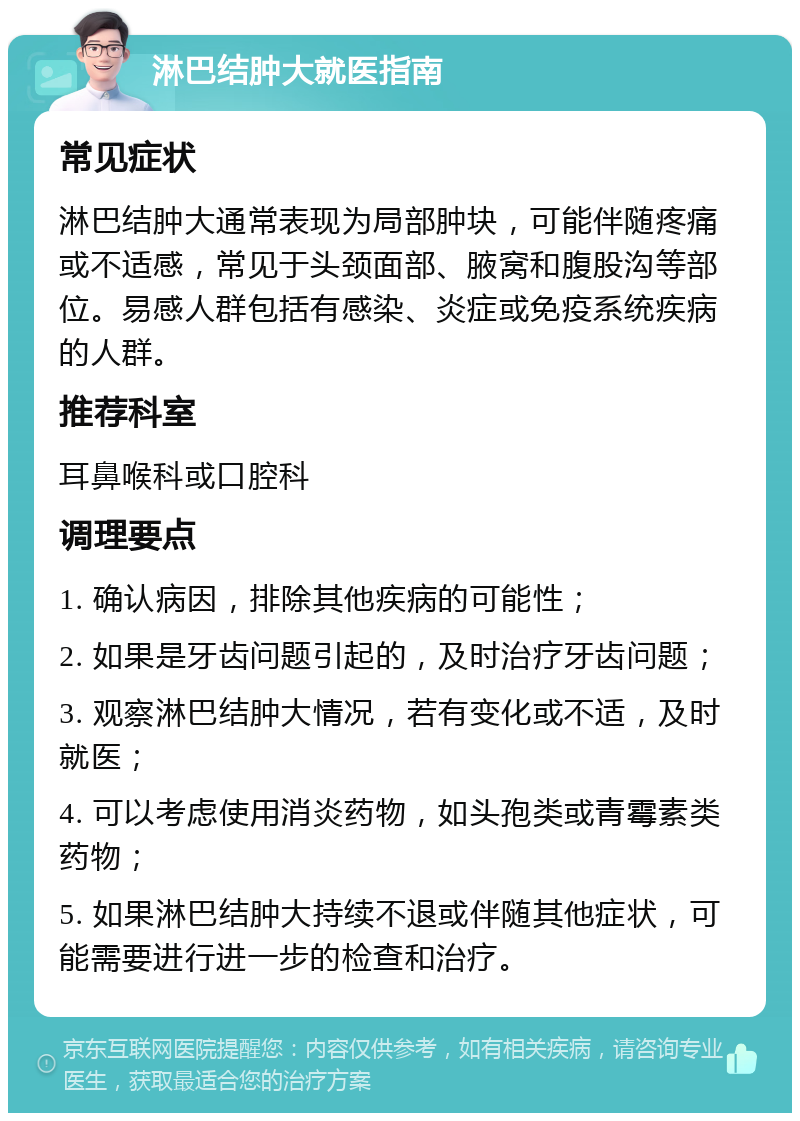 淋巴结肿大就医指南 常见症状 淋巴结肿大通常表现为局部肿块，可能伴随疼痛或不适感，常见于头颈面部、腋窝和腹股沟等部位。易感人群包括有感染、炎症或免疫系统疾病的人群。 推荐科室 耳鼻喉科或口腔科 调理要点 1. 确认病因，排除其他疾病的可能性； 2. 如果是牙齿问题引起的，及时治疗牙齿问题； 3. 观察淋巴结肿大情况，若有变化或不适，及时就医； 4. 可以考虑使用消炎药物，如头孢类或青霉素类药物； 5. 如果淋巴结肿大持续不退或伴随其他症状，可能需要进行进一步的检查和治疗。