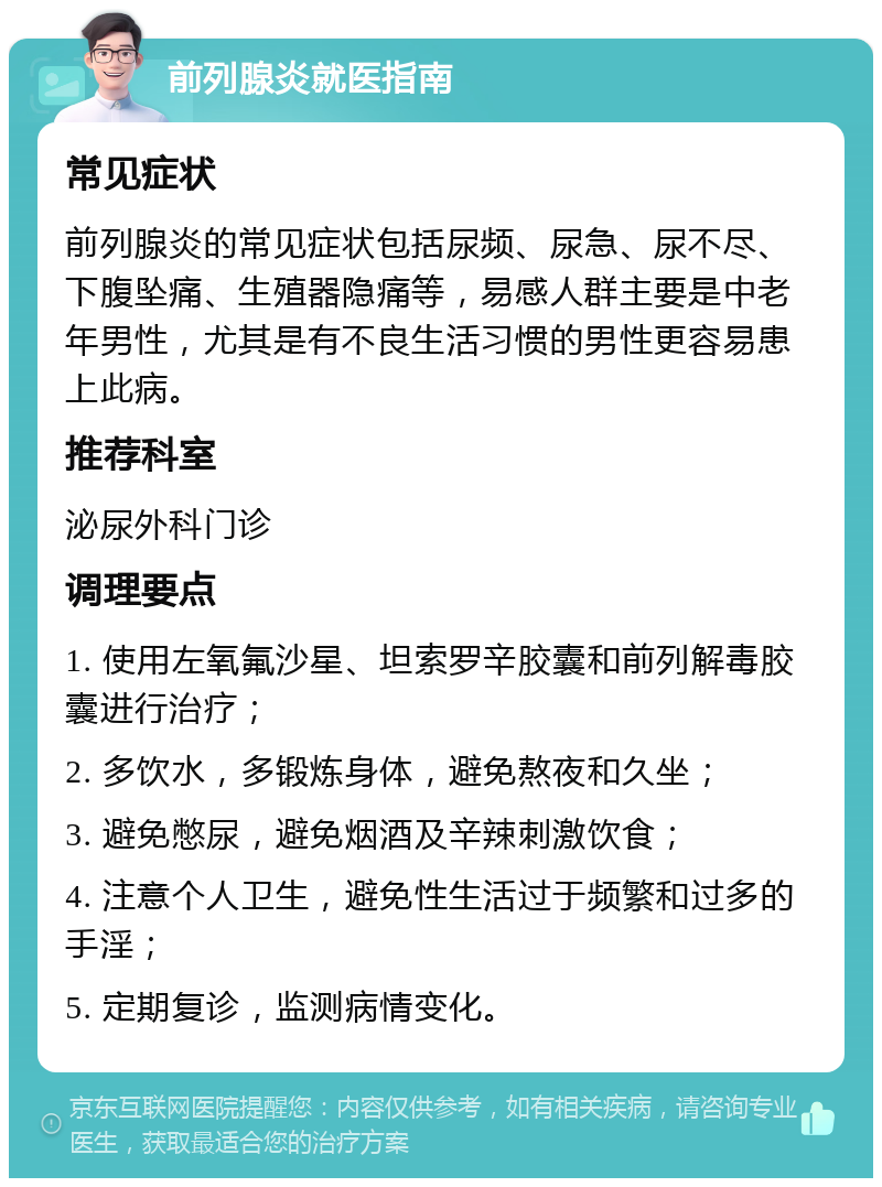 前列腺炎就医指南 常见症状 前列腺炎的常见症状包括尿频、尿急、尿不尽、下腹坠痛、生殖器隐痛等，易感人群主要是中老年男性，尤其是有不良生活习惯的男性更容易患上此病。 推荐科室 泌尿外科门诊 调理要点 1. 使用左氧氟沙星、坦索罗辛胶囊和前列解毒胶囊进行治疗； 2. 多饮水，多锻炼身体，避免熬夜和久坐； 3. 避免憋尿，避免烟酒及辛辣刺激饮食； 4. 注意个人卫生，避免性生活过于频繁和过多的手淫； 5. 定期复诊，监测病情变化。