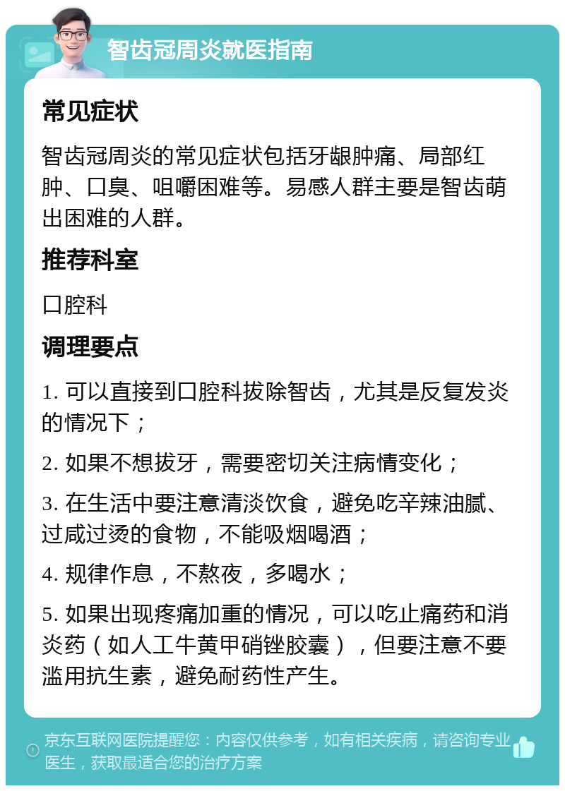 智齿冠周炎就医指南 常见症状 智齿冠周炎的常见症状包括牙龈肿痛、局部红肿、口臭、咀嚼困难等。易感人群主要是智齿萌出困难的人群。 推荐科室 口腔科 调理要点 1. 可以直接到口腔科拔除智齿，尤其是反复发炎的情况下； 2. 如果不想拔牙，需要密切关注病情变化； 3. 在生活中要注意清淡饮食，避免吃辛辣油腻、过咸过烫的食物，不能吸烟喝酒； 4. 规律作息，不熬夜，多喝水； 5. 如果出现疼痛加重的情况，可以吃止痛药和消炎药（如人工牛黄甲硝锉胶囊），但要注意不要滥用抗生素，避免耐药性产生。