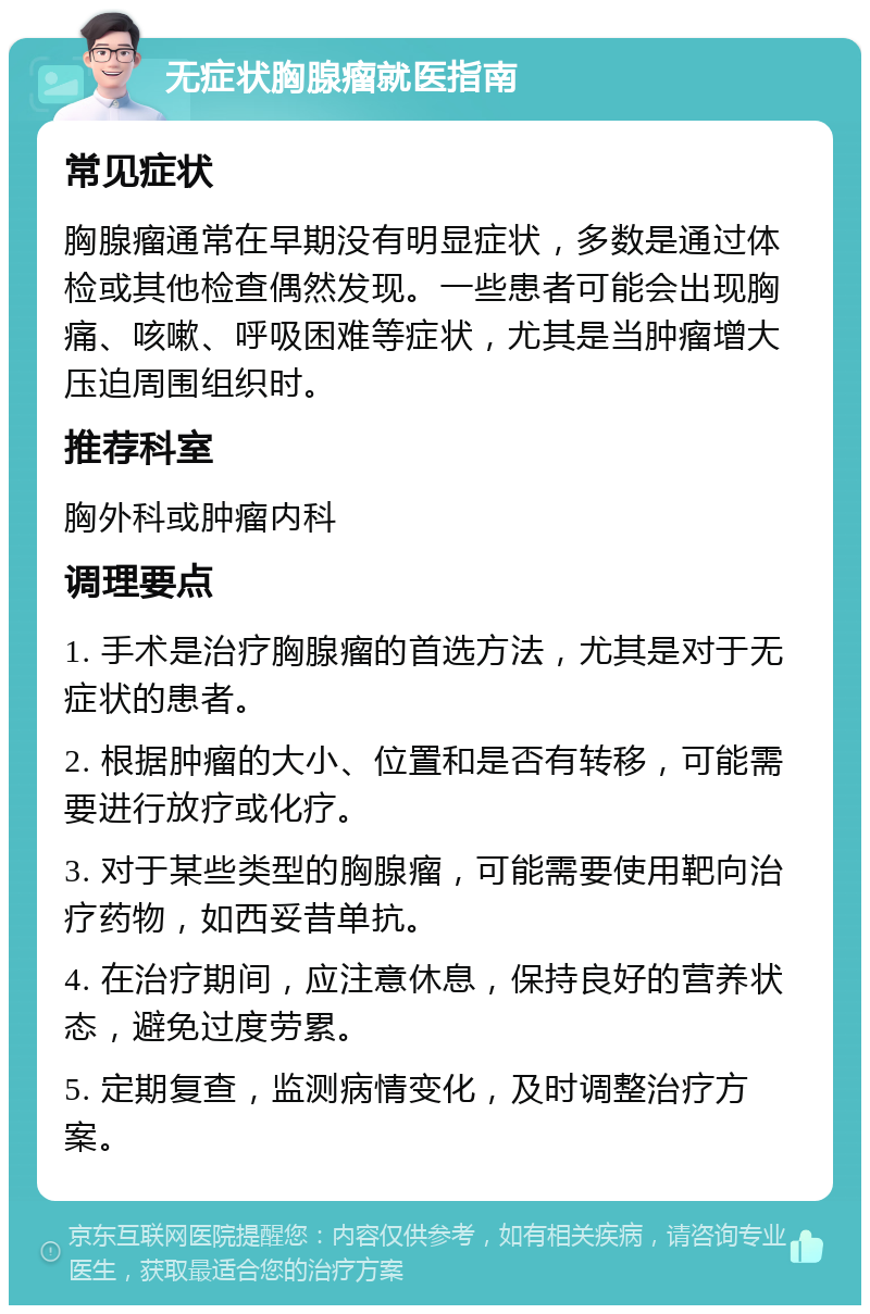 无症状胸腺瘤就医指南 常见症状 胸腺瘤通常在早期没有明显症状，多数是通过体检或其他检查偶然发现。一些患者可能会出现胸痛、咳嗽、呼吸困难等症状，尤其是当肿瘤增大压迫周围组织时。 推荐科室 胸外科或肿瘤内科 调理要点 1. 手术是治疗胸腺瘤的首选方法，尤其是对于无症状的患者。 2. 根据肿瘤的大小、位置和是否有转移，可能需要进行放疗或化疗。 3. 对于某些类型的胸腺瘤，可能需要使用靶向治疗药物，如西妥昔单抗。 4. 在治疗期间，应注意休息，保持良好的营养状态，避免过度劳累。 5. 定期复查，监测病情变化，及时调整治疗方案。