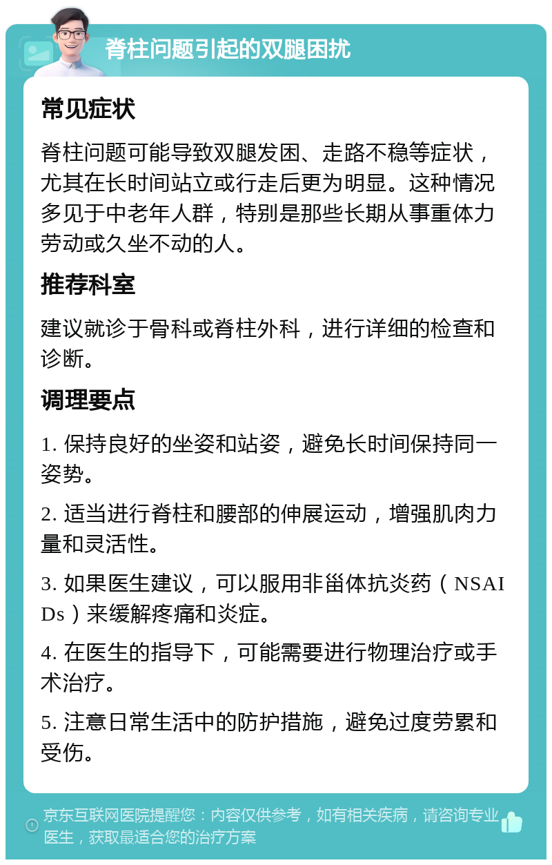 脊柱问题引起的双腿困扰 常见症状 脊柱问题可能导致双腿发困、走路不稳等症状，尤其在长时间站立或行走后更为明显。这种情况多见于中老年人群，特别是那些长期从事重体力劳动或久坐不动的人。 推荐科室 建议就诊于骨科或脊柱外科，进行详细的检查和诊断。 调理要点 1. 保持良好的坐姿和站姿，避免长时间保持同一姿势。 2. 适当进行脊柱和腰部的伸展运动，增强肌肉力量和灵活性。 3. 如果医生建议，可以服用非甾体抗炎药（NSAIDs）来缓解疼痛和炎症。 4. 在医生的指导下，可能需要进行物理治疗或手术治疗。 5. 注意日常生活中的防护措施，避免过度劳累和受伤。