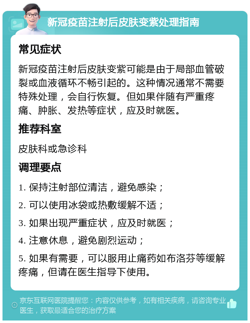 新冠疫苗注射后皮肤变紫处理指南 常见症状 新冠疫苗注射后皮肤变紫可能是由于局部血管破裂或血液循环不畅引起的。这种情况通常不需要特殊处理，会自行恢复。但如果伴随有严重疼痛、肿胀、发热等症状，应及时就医。 推荐科室 皮肤科或急诊科 调理要点 1. 保持注射部位清洁，避免感染； 2. 可以使用冰袋或热敷缓解不适； 3. 如果出现严重症状，应及时就医； 4. 注意休息，避免剧烈运动； 5. 如果有需要，可以服用止痛药如布洛芬等缓解疼痛，但请在医生指导下使用。