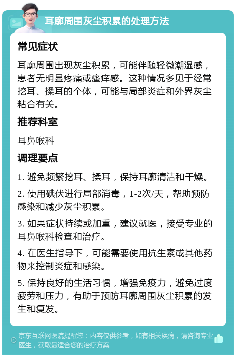 耳廓周围灰尘积累的处理方法 常见症状 耳廓周围出现灰尘积累，可能伴随轻微潮湿感，患者无明显疼痛或瘙痒感。这种情况多见于经常挖耳、揉耳的个体，可能与局部炎症和外界灰尘粘合有关。 推荐科室 耳鼻喉科 调理要点 1. 避免频繁挖耳、揉耳，保持耳廓清洁和干燥。 2. 使用碘伏进行局部消毒，1-2次/天，帮助预防感染和减少灰尘积累。 3. 如果症状持续或加重，建议就医，接受专业的耳鼻喉科检查和治疗。 4. 在医生指导下，可能需要使用抗生素或其他药物来控制炎症和感染。 5. 保持良好的生活习惯，增强免疫力，避免过度疲劳和压力，有助于预防耳廓周围灰尘积累的发生和复发。