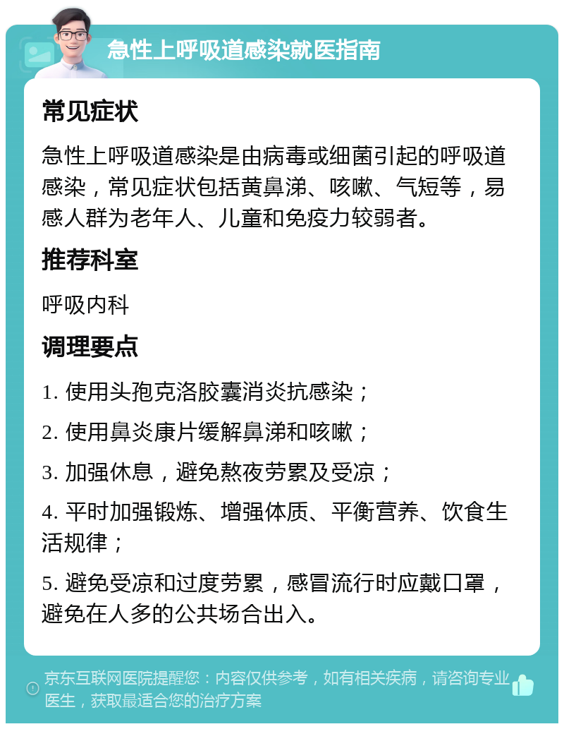 急性上呼吸道感染就医指南 常见症状 急性上呼吸道感染是由病毒或细菌引起的呼吸道感染，常见症状包括黄鼻涕、咳嗽、气短等，易感人群为老年人、儿童和免疫力较弱者。 推荐科室 呼吸内科 调理要点 1. 使用头孢克洛胶囊消炎抗感染； 2. 使用鼻炎康片缓解鼻涕和咳嗽； 3. 加强休息，避免熬夜劳累及受凉； 4. 平时加强锻炼、增强体质、平衡营养、饮食生活规律； 5. 避免受凉和过度劳累，感冒流行时应戴口罩，避免在人多的公共场合出入。