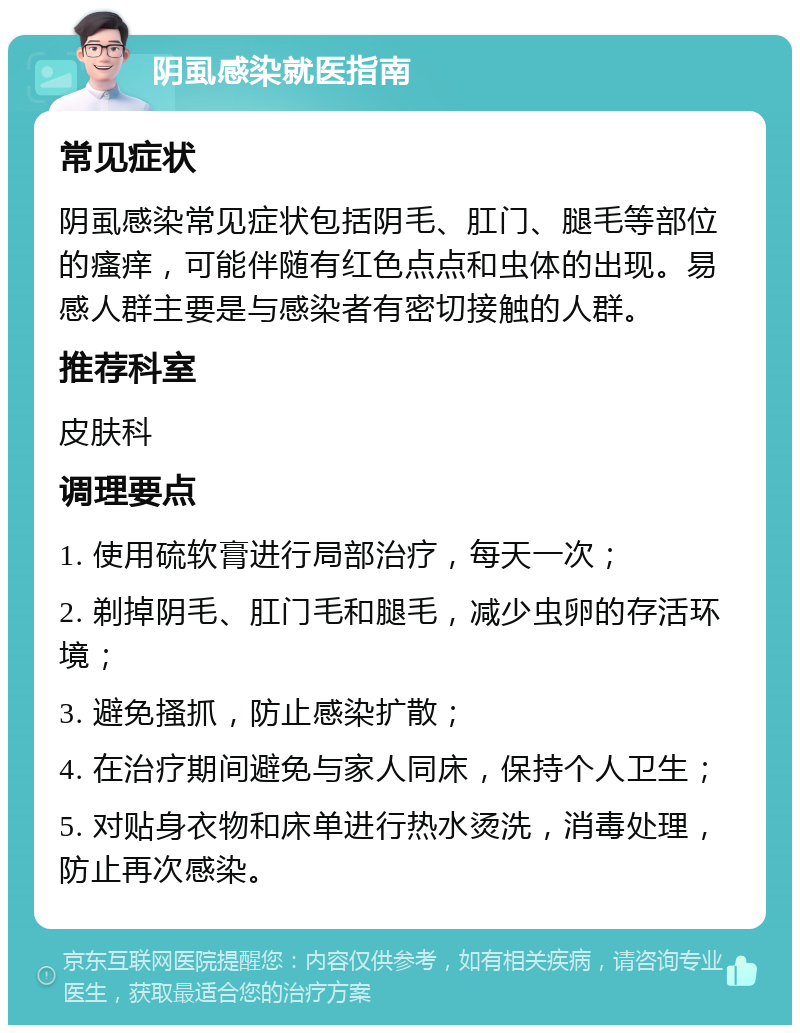 阴虱感染就医指南 常见症状 阴虱感染常见症状包括阴毛、肛门、腿毛等部位的瘙痒，可能伴随有红色点点和虫体的出现。易感人群主要是与感染者有密切接触的人群。 推荐科室 皮肤科 调理要点 1. 使用硫软膏进行局部治疗，每天一次； 2. 剃掉阴毛、肛门毛和腿毛，减少虫卵的存活环境； 3. 避免搔抓，防止感染扩散； 4. 在治疗期间避免与家人同床，保持个人卫生； 5. 对贴身衣物和床单进行热水烫洗，消毒处理，防止再次感染。