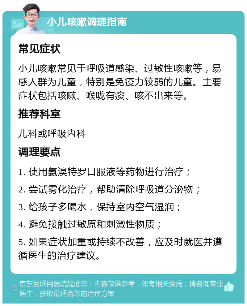 小儿咳嗽调理指南 常见症状 小儿咳嗽常见于呼吸道感染、过敏性咳嗽等，易感人群为儿童，特别是免疫力较弱的儿童。主要症状包括咳嗽、喉咙有痰、咳不出来等。 推荐科室 儿科或呼吸内科 调理要点 1. 使用氨溴特罗口服液等药物进行治疗； 2. 尝试雾化治疗，帮助清除呼吸道分泌物； 3. 给孩子多喝水，保持室内空气湿润； 4. 避免接触过敏原和刺激性物质； 5. 如果症状加重或持续不改善，应及时就医并遵循医生的治疗建议。