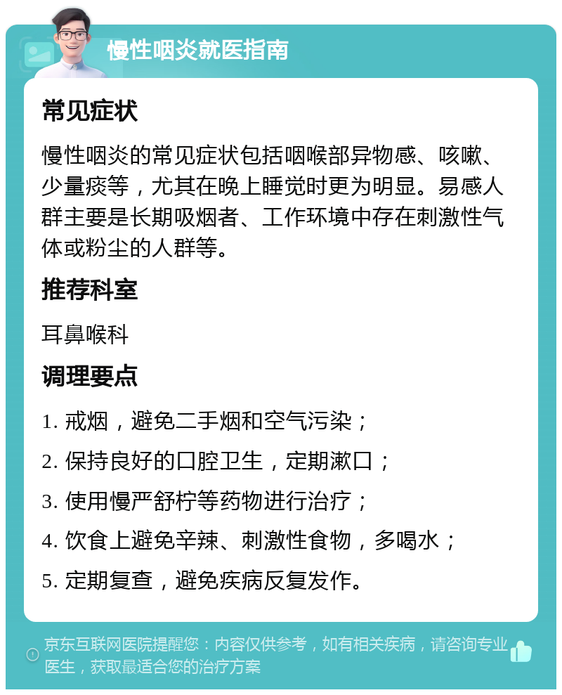 慢性咽炎就医指南 常见症状 慢性咽炎的常见症状包括咽喉部异物感、咳嗽、少量痰等，尤其在晚上睡觉时更为明显。易感人群主要是长期吸烟者、工作环境中存在刺激性气体或粉尘的人群等。 推荐科室 耳鼻喉科 调理要点 1. 戒烟，避免二手烟和空气污染； 2. 保持良好的口腔卫生，定期漱口； 3. 使用慢严舒柠等药物进行治疗； 4. 饮食上避免辛辣、刺激性食物，多喝水； 5. 定期复查，避免疾病反复发作。