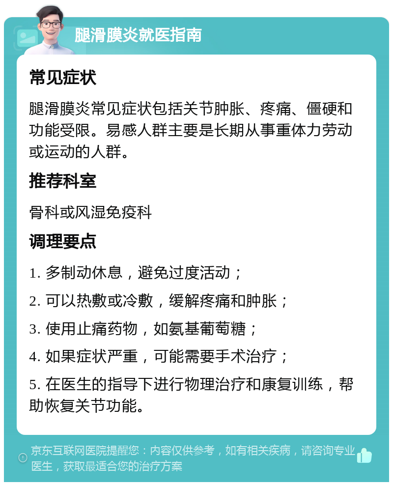 腿滑膜炎就医指南 常见症状 腿滑膜炎常见症状包括关节肿胀、疼痛、僵硬和功能受限。易感人群主要是长期从事重体力劳动或运动的人群。 推荐科室 骨科或风湿免疫科 调理要点 1. 多制动休息，避免过度活动； 2. 可以热敷或冷敷，缓解疼痛和肿胀； 3. 使用止痛药物，如氨基葡萄糖； 4. 如果症状严重，可能需要手术治疗； 5. 在医生的指导下进行物理治疗和康复训练，帮助恢复关节功能。