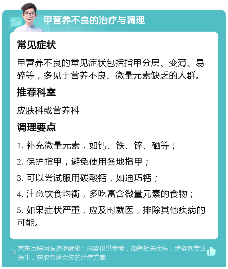 甲营养不良的治疗与调理 常见症状 甲营养不良的常见症状包括指甲分层、变薄、易碎等，多见于营养不良、微量元素缺乏的人群。 推荐科室 皮肤科或营养科 调理要点 1. 补充微量元素，如钙、铁、锌、硒等； 2. 保护指甲，避免使用各地指甲； 3. 可以尝试服用碳酸钙，如迪巧钙； 4. 注意饮食均衡，多吃富含微量元素的食物； 5. 如果症状严重，应及时就医，排除其他疾病的可能。