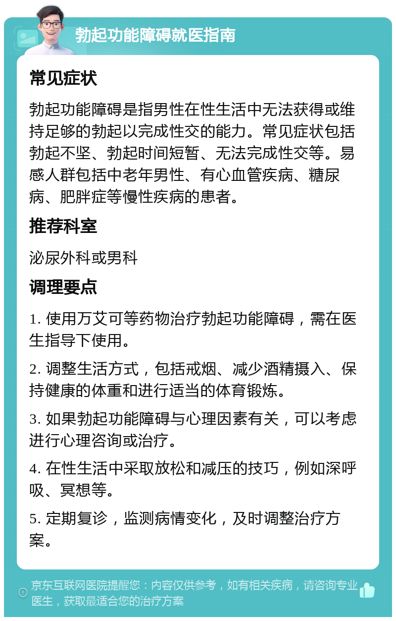 勃起功能障碍就医指南 常见症状 勃起功能障碍是指男性在性生活中无法获得或维持足够的勃起以完成性交的能力。常见症状包括勃起不坚、勃起时间短暂、无法完成性交等。易感人群包括中老年男性、有心血管疾病、糖尿病、肥胖症等慢性疾病的患者。 推荐科室 泌尿外科或男科 调理要点 1. 使用万艾可等药物治疗勃起功能障碍，需在医生指导下使用。 2. 调整生活方式，包括戒烟、减少酒精摄入、保持健康的体重和进行适当的体育锻炼。 3. 如果勃起功能障碍与心理因素有关，可以考虑进行心理咨询或治疗。 4. 在性生活中采取放松和减压的技巧，例如深呼吸、冥想等。 5. 定期复诊，监测病情变化，及时调整治疗方案。