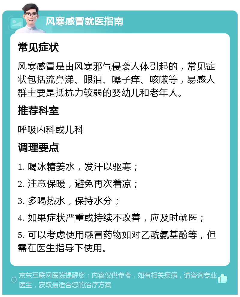 风寒感冒就医指南 常见症状 风寒感冒是由风寒邪气侵袭人体引起的，常见症状包括流鼻涕、眼泪、嗓子痒、咳嗽等，易感人群主要是抵抗力较弱的婴幼儿和老年人。 推荐科室 呼吸内科或儿科 调理要点 1. 喝冰糖姜水，发汗以驱寒； 2. 注意保暖，避免再次着凉； 3. 多喝热水，保持水分； 4. 如果症状严重或持续不改善，应及时就医； 5. 可以考虑使用感冒药物如对乙酰氨基酚等，但需在医生指导下使用。