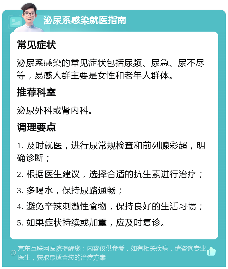 泌尿系感染就医指南 常见症状 泌尿系感染的常见症状包括尿频、尿急、尿不尽等，易感人群主要是女性和老年人群体。 推荐科室 泌尿外科或肾内科。 调理要点 1. 及时就医，进行尿常规检查和前列腺彩超，明确诊断； 2. 根据医生建议，选择合适的抗生素进行治疗； 3. 多喝水，保持尿路通畅； 4. 避免辛辣刺激性食物，保持良好的生活习惯； 5. 如果症状持续或加重，应及时复诊。