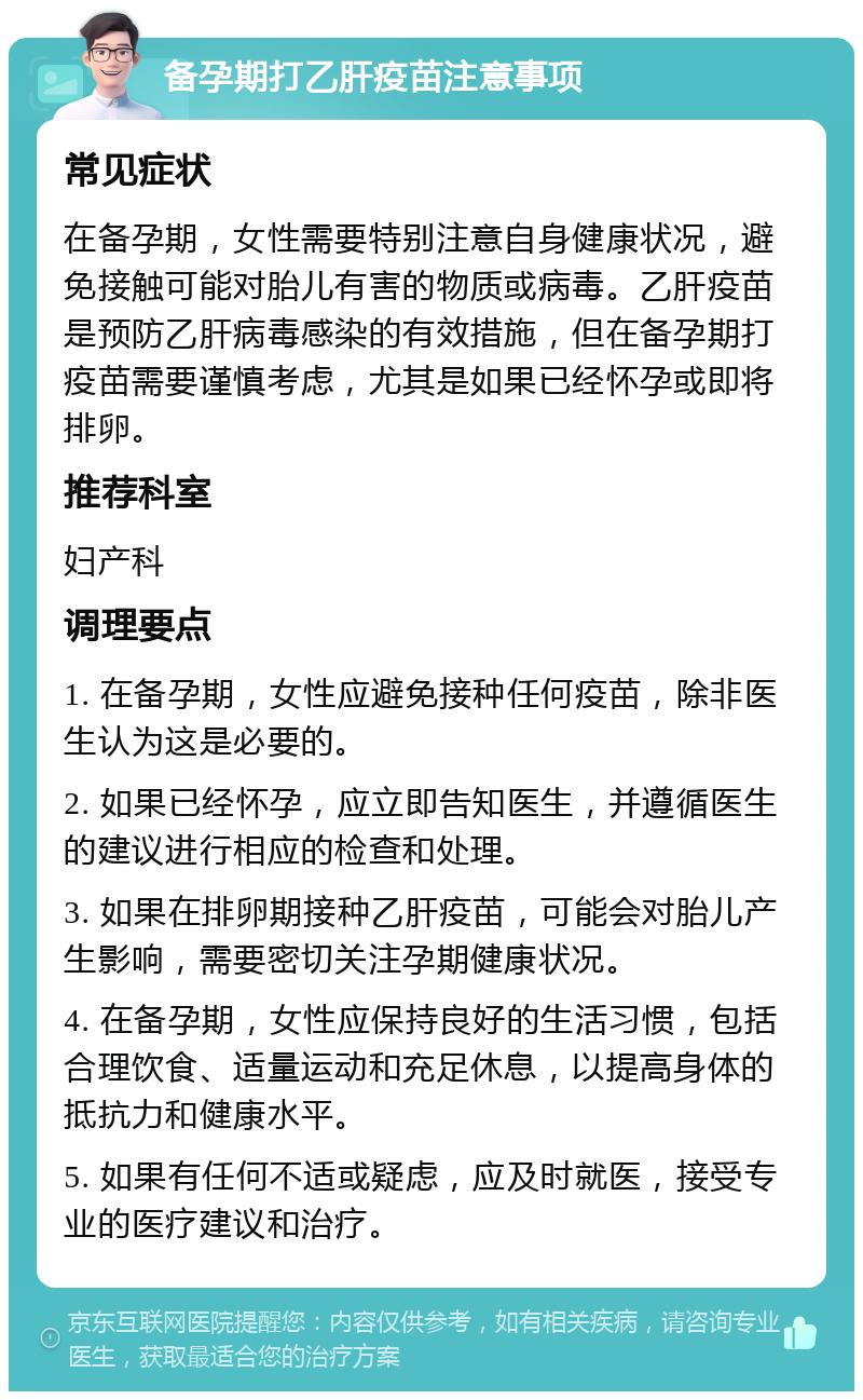 备孕期打乙肝疫苗注意事项 常见症状 在备孕期，女性需要特别注意自身健康状况，避免接触可能对胎儿有害的物质或病毒。乙肝疫苗是预防乙肝病毒感染的有效措施，但在备孕期打疫苗需要谨慎考虑，尤其是如果已经怀孕或即将排卵。 推荐科室 妇产科 调理要点 1. 在备孕期，女性应避免接种任何疫苗，除非医生认为这是必要的。 2. 如果已经怀孕，应立即告知医生，并遵循医生的建议进行相应的检查和处理。 3. 如果在排卵期接种乙肝疫苗，可能会对胎儿产生影响，需要密切关注孕期健康状况。 4. 在备孕期，女性应保持良好的生活习惯，包括合理饮食、适量运动和充足休息，以提高身体的抵抗力和健康水平。 5. 如果有任何不适或疑虑，应及时就医，接受专业的医疗建议和治疗。