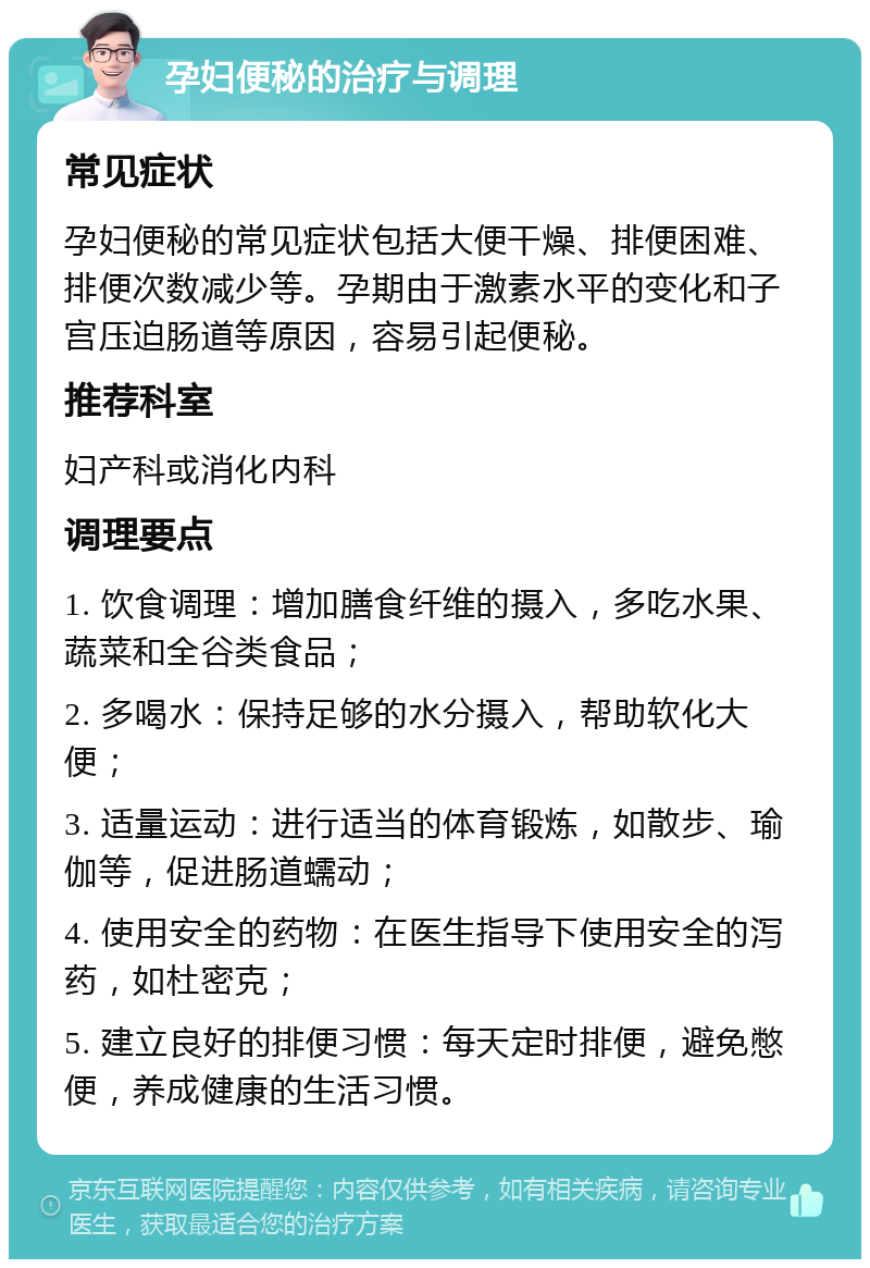 孕妇便秘的治疗与调理 常见症状 孕妇便秘的常见症状包括大便干燥、排便困难、排便次数减少等。孕期由于激素水平的变化和子宫压迫肠道等原因，容易引起便秘。 推荐科室 妇产科或消化内科 调理要点 1. 饮食调理：增加膳食纤维的摄入，多吃水果、蔬菜和全谷类食品； 2. 多喝水：保持足够的水分摄入，帮助软化大便； 3. 适量运动：进行适当的体育锻炼，如散步、瑜伽等，促进肠道蠕动； 4. 使用安全的药物：在医生指导下使用安全的泻药，如杜密克； 5. 建立良好的排便习惯：每天定时排便，避免憋便，养成健康的生活习惯。