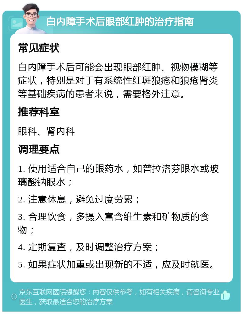 白内障手术后眼部红肿的治疗指南 常见症状 白内障手术后可能会出现眼部红肿、视物模糊等症状，特别是对于有系统性红斑狼疮和狼疮肾炎等基础疾病的患者来说，需要格外注意。 推荐科室 眼科、肾内科 调理要点 1. 使用适合自己的眼药水，如普拉洛芬眼水或玻璃酸钠眼水； 2. 注意休息，避免过度劳累； 3. 合理饮食，多摄入富含维生素和矿物质的食物； 4. 定期复查，及时调整治疗方案； 5. 如果症状加重或出现新的不适，应及时就医。