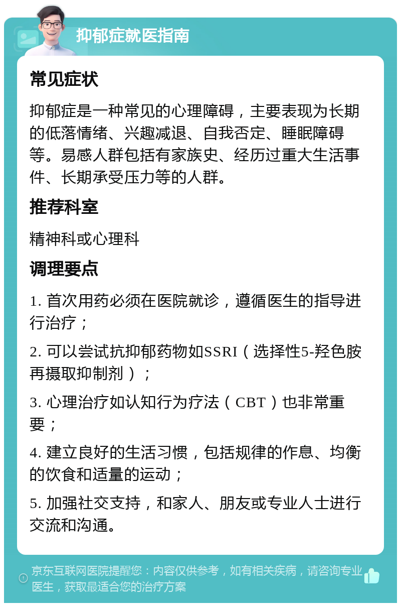 抑郁症就医指南 常见症状 抑郁症是一种常见的心理障碍，主要表现为长期的低落情绪、兴趣减退、自我否定、睡眠障碍等。易感人群包括有家族史、经历过重大生活事件、长期承受压力等的人群。 推荐科室 精神科或心理科 调理要点 1. 首次用药必须在医院就诊，遵循医生的指导进行治疗； 2. 可以尝试抗抑郁药物如SSRI（选择性5-羟色胺再摄取抑制剂）； 3. 心理治疗如认知行为疗法（CBT）也非常重要； 4. 建立良好的生活习惯，包括规律的作息、均衡的饮食和适量的运动； 5. 加强社交支持，和家人、朋友或专业人士进行交流和沟通。