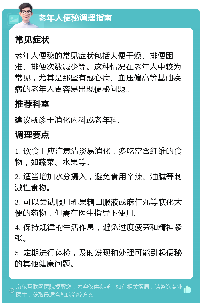 老年人便秘调理指南 常见症状 老年人便秘的常见症状包括大便干燥、排便困难、排便次数减少等。这种情况在老年人中较为常见，尤其是那些有冠心病、血压偏高等基础疾病的老年人更容易出现便秘问题。 推荐科室 建议就诊于消化内科或老年科。 调理要点 1. 饮食上应注意清淡易消化，多吃富含纤维的食物，如蔬菜、水果等。 2. 适当增加水分摄入，避免食用辛辣、油腻等刺激性食物。 3. 可以尝试服用乳果糖口服液或麻仁丸等软化大便的药物，但需在医生指导下使用。 4. 保持规律的生活作息，避免过度疲劳和精神紧张。 5. 定期进行体检，及时发现和处理可能引起便秘的其他健康问题。