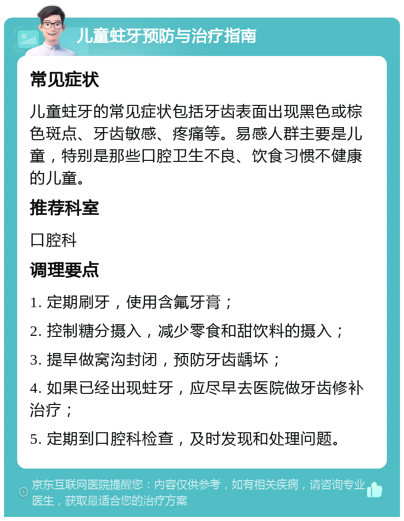 儿童蛀牙预防与治疗指南 常见症状 儿童蛀牙的常见症状包括牙齿表面出现黑色或棕色斑点、牙齿敏感、疼痛等。易感人群主要是儿童，特别是那些口腔卫生不良、饮食习惯不健康的儿童。 推荐科室 口腔科 调理要点 1. 定期刷牙，使用含氟牙膏； 2. 控制糖分摄入，减少零食和甜饮料的摄入； 3. 提早做窝沟封闭，预防牙齿龋坏； 4. 如果已经出现蛀牙，应尽早去医院做牙齿修补治疗； 5. 定期到口腔科检查，及时发现和处理问题。