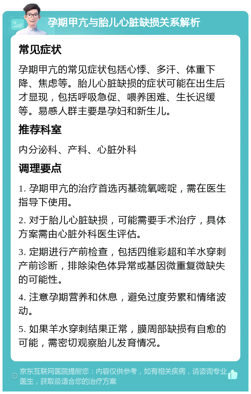 孕期甲亢与胎儿心脏缺损关系解析 常见症状 孕期甲亢的常见症状包括心悸、多汗、体重下降、焦虑等。胎儿心脏缺损的症状可能在出生后才显现，包括呼吸急促、喂养困难、生长迟缓等。易感人群主要是孕妇和新生儿。 推荐科室 内分泌科、产科、心脏外科 调理要点 1. 孕期甲亢的治疗首选丙基巯氧嘧啶，需在医生指导下使用。 2. 对于胎儿心脏缺损，可能需要手术治疗，具体方案需由心脏外科医生评估。 3. 定期进行产前检查，包括四维彩超和羊水穿刺产前诊断，排除染色体异常或基因微重复微缺失的可能性。 4. 注意孕期营养和休息，避免过度劳累和情绪波动。 5. 如果羊水穿刺结果正常，膜周部缺损有自愈的可能，需密切观察胎儿发育情况。