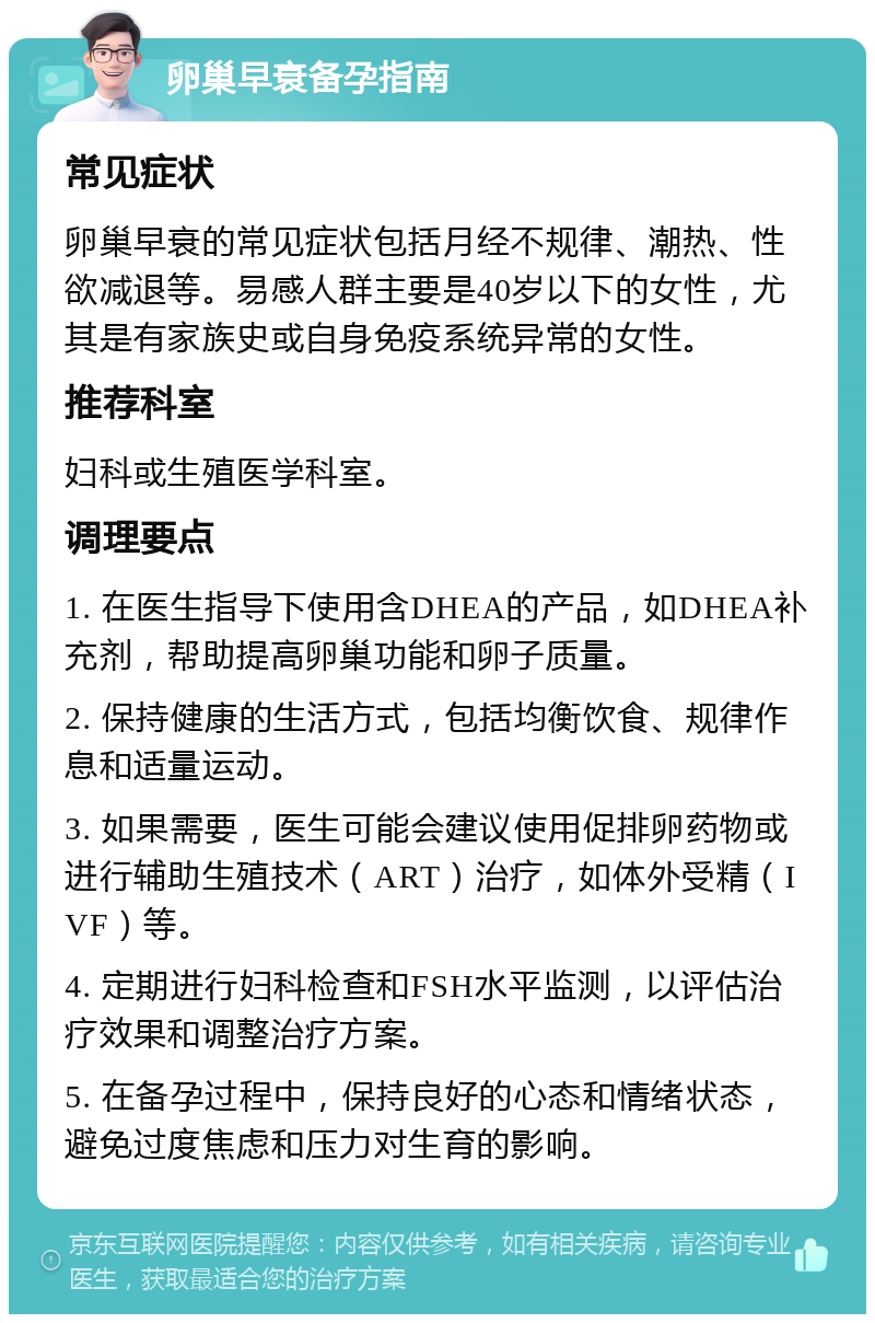 卵巢早衰备孕指南 常见症状 卵巢早衰的常见症状包括月经不规律、潮热、性欲减退等。易感人群主要是40岁以下的女性，尤其是有家族史或自身免疫系统异常的女性。 推荐科室 妇科或生殖医学科室。 调理要点 1. 在医生指导下使用含DHEA的产品，如DHEA补充剂，帮助提高卵巢功能和卵子质量。 2. 保持健康的生活方式，包括均衡饮食、规律作息和适量运动。 3. 如果需要，医生可能会建议使用促排卵药物或进行辅助生殖技术（ART）治疗，如体外受精（IVF）等。 4. 定期进行妇科检查和FSH水平监测，以评估治疗效果和调整治疗方案。 5. 在备孕过程中，保持良好的心态和情绪状态，避免过度焦虑和压力对生育的影响。